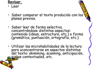 Revisar.
• Leer

• Saber comparar el texto producido con los
  planes previos.

• Saber leer de forma selectiva,
  concentrándose distintos aspectos:
  contenido (ideas, estructura, etc.) o forma
  (gramática, puntuación, ortografía, etc.)

• Utilizar las microhabilidades de la lectura
  para uconcentrarse en aspectos distintos
  del texto: skimming, scanning, anticipación,
  pistas contextuales, etc.
 