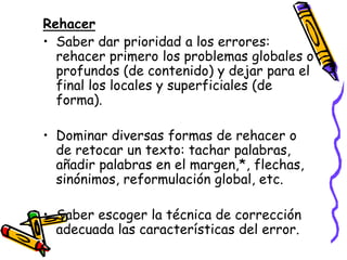 Rehacer
• Saber dar prioridad a los errores:
  rehacer primero los problemas globales o
  profundos (de contenido) y dejar para el
  final los locales y superficiales (de
  forma).

• Dominar diversas formas de rehacer o
  de retocar un texto: tachar palabras,
  añadir palabras en el margen,*, flechas,
  sinónimos, reformulación global, etc.

• Saber escoger la técnica de corrección
  adecuada las características del error.
 