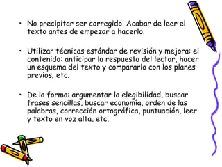 • No precipitar ser corregido. Acabar de leer el
  texto antes de empezar a hacerlo.

• Utilizar técnicas estándar de revisión y mejora: el
  contenido: anticipar la respuesta del lector, hacer
  un esquema del texto y compararlo con los planes
  previos; etc.

• De la forma: argumentar la elegibilidad, buscar
  frases sencillas, buscar economía, orden de las
  palabras, corrección ortográfica, puntuación, leer
  y texto en voz alta, etc.
 
