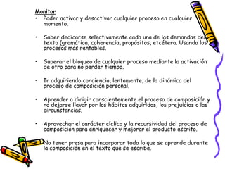 Monitor
• Poder activar y desactivar cualquier proceso en cualquier
  momento.

•   Saber dedicarse selectivamente cada una de las demandas del
    texto (gramática, coherencia, propósitos, etcétera. Usando los
    procesos más rentables.

•   Superar el bloqueo de cualquier proceso mediante la activación
    de otro para no perder tiempo.

•   Ir adquiriendo conciencia, lentamente, de la dinámica del
    proceso de composición personal.

•   Aprender a dirigir conscientemente el proceso de composición y
    no dejarse llevar por los hábitos adquiridos, los prejuicios o las
    circunstancias.

•   Aprovechar el carácter cíclico y la recursividad del proceso de
    composición para enriquecer y mejorar el producto escrito.

•   No tener presa para incorporar todo lo que se aprende durante
    la composición en el texto que se escribe.
 