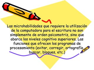 Las microhabilidades que requiere la utilización
  de la computadora para el escritura no son
  simplemente de orden psicomotriz, sino que
  abarca los niveles cognitivo superiores. Las
    funciones que ofrecen los programas de
 procesamiento (evitar, corregir, ortografía,
             buscar, bloques, etc.)
 