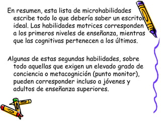En resumen, esta lista de microhabilidades
  escribe todo lo que debería saber un escritor
  ideal. Las habilidades motrices corresponden
  a los primeros niveles de enseñanza, mientras
  que las cognitivas pertenecen a los últimos.

Algunas de estas segundas habilidades, sobre
  todo aquellas que exigen un elevado grado de
  conciencia o metacognición (punto monitor),
  pueden corresponder incluso a jóvenes y
  adultos de enseñanza superiores.
 