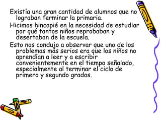 Existía una gran cantidad de alumnos que no
  lograban terminar la primaria.
Hicimos hincapié en la necesidad de estudiar
  por qué tantos niños reprobaban y
  desertaban de la escuela.
Esto nos condujo a observar que uno de los
  problemas más serios era que los niños no
  aprendían a leer y a escribir
  convenientemente en el tiempo señalado,
  especialmente al terminar el ciclo de
  primero y segundo grados.
 