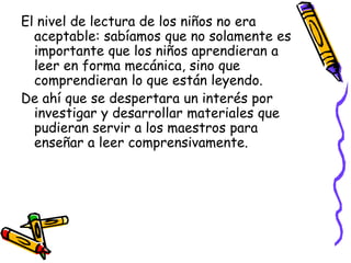 El nivel de lectura de los niños no era
  aceptable: sabíamos que no solamente es
  importante que los niños aprendieran a
  leer en forma mecánica, sino que
  comprendieran lo que están leyendo.
De ahí que se despertara un interés por
  investigar y desarrollar materiales que
  pudieran servir a los maestros para
  enseñar a leer comprensivamente.
 