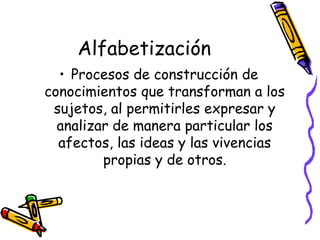 Alfabetización
  • Procesos de construcción de
conocimientos que transforman a los
 sujetos, al permitirles expresar y
  analizar de manera particular los
  afectos, las ideas y las vivencias
         propias y de otros.
 