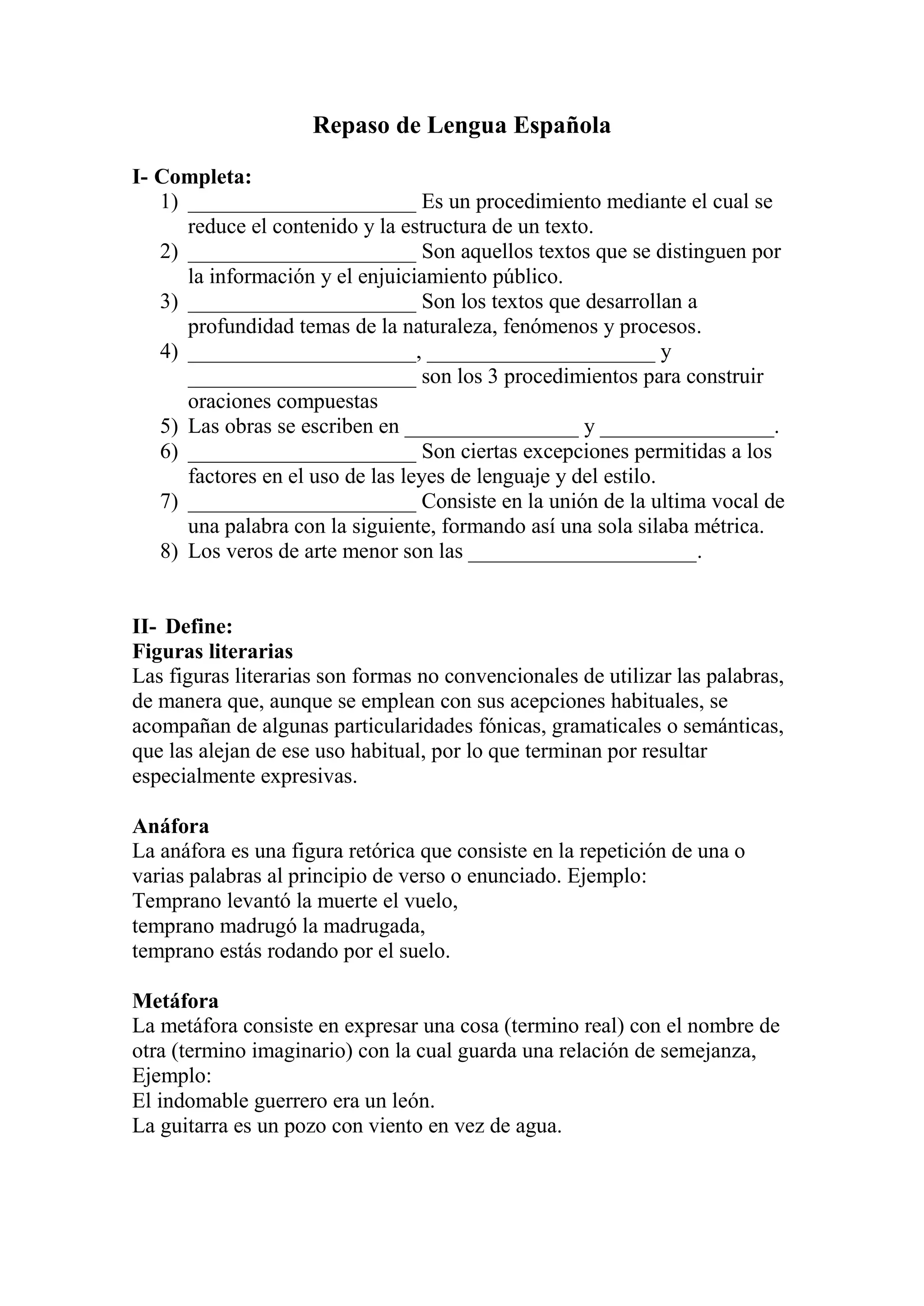 Repaso de Lengua Española
I- Completa:
1) _____________________ Es un procedimiento mediante el cual se
reduce el contenido y la estructura de un texto.
2) _____________________ Son aquellos textos que se distinguen por
la información y el enjuiciamiento público.
3) _____________________ Son los textos que desarrollan a
profundidad temas de la naturaleza, fenómenos y procesos.
4) _____________________, _____________________ y
_____________________ son los 3 procedimientos para construir
oraciones compuestas
5) Las obras se escriben en ________________ y ________________.
6) _____________________ Son ciertas excepciones permitidas a los
factores en el uso de las leyes de lenguaje y del estilo.
7) _____________________ Consiste en la unión de la ultima vocal de
una palabra con la siguiente, formando así una sola silaba métrica.
8) Los veros de arte menor son las _____________________.
II- Define:
Figuras literarias
Las figuras literarias son formas no convencionales de utilizar las palabras,
de manera que, aunque se emplean con sus acepciones habituales, se
acompañan de algunas particularidades fónicas, gramaticales o semánticas,
que las alejan de ese uso habitual, por lo que terminan por resultar
especialmente expresivas.
Anáfora
La anáfora es una figura retórica que consiste en la repetición de una o
varias palabras al principio de verso o enunciado. Ejemplo:
Temprano levantó la muerte el vuelo,
temprano madrugó la madrugada,
temprano estás rodando por el suelo.
Metáfora
La metáfora consiste en expresar una cosa (termino real) con el nombre de
otra (termino imaginario) con la cual guarda una relación de semejanza,
Ejemplo:
El indomable guerrero era un león.
La guitarra es un pozo con viento en vez de agua.
 