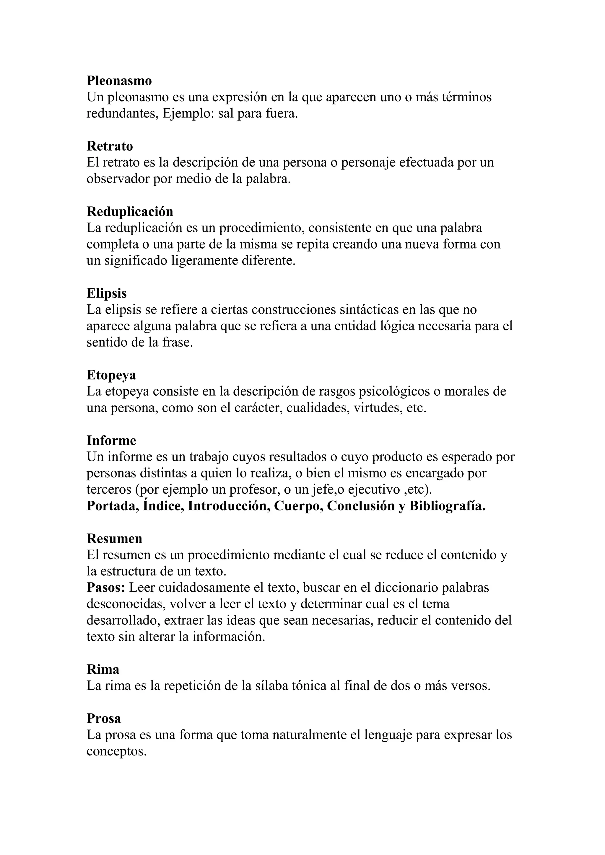 Pleonasmo
Un pleonasmo es una expresión en la que aparecen uno o más términos
redundantes, Ejemplo: sal para fuera.
Retrato
El retrato es la descripción de una persona o personaje efectuada por un
observador por medio de la palabra.
Reduplicación
La reduplicación es un procedimiento, consistente en que una palabra
completa o una parte de la misma se repita creando una nueva forma con
un significado ligeramente diferente.
Elipsis
La elipsis se refiere a ciertas construcciones sintácticas en las que no
aparece alguna palabra que se refiera a una entidad lógica necesaria para el
sentido de la frase.
Etopeya
La etopeya consiste en la descripción de rasgos psicológicos o morales de
una persona, como son el carácter, cualidades, virtudes, etc.
Informe
Un informe es un trabajo cuyos resultados o cuyo producto es esperado por
personas distintas a quien lo realiza, o bien el mismo es encargado por
terceros (por ejemplo un profesor, o un jefe,o ejecutivo ,etc).
Portada, Índice, Introducción, Cuerpo, Conclusión y Bibliografía.
Resumen
El resumen es un procedimiento mediante el cual se reduce el contenido y
la estructura de un texto.
Pasos: Leer cuidadosamente el texto, buscar en el diccionario palabras
desconocidas, volver a leer el texto y determinar cual es el tema
desarrollado, extraer las ideas que sean necesarias, reducir el contenido del
texto sin alterar la información.
Rima
La rima es la repetición de la sílaba tónica al final de dos o más versos.
Prosa
La prosa es una forma que toma naturalmente el lenguaje para expresar los
conceptos.
 