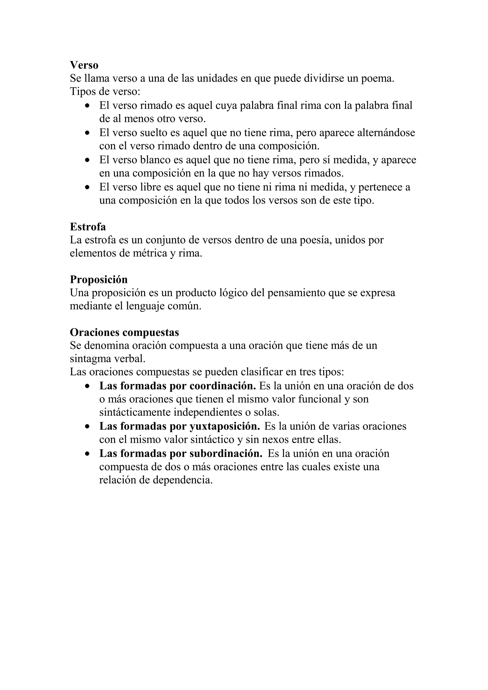 Verso
Se llama verso a una de las unidades en que puede dividirse un poema.
Tipos de verso:
El verso rimado es aquel cuya palabra final rima con la palabra final
de al menos otro verso.
El verso suelto es aquel que no tiene rima, pero aparece alternándose
con el verso rimado dentro de una composición.
El verso blanco es aquel que no tiene rima, pero sí medida, y aparece
en una composición en la que no hay versos rimados.
El verso libre es aquel que no tiene ni rima ni medida, y pertenece a
una composición en la que todos los versos son de este tipo.
Estrofa
La estrofa es un conjunto de versos dentro de una poesía, unidos por
elementos de métrica y rima.
Proposición
Una proposición es un producto lógico del pensamiento que se expresa
mediante el lenguaje común.
Oraciones compuestas
Se denomina oración compuesta a una oración que tiene más de un
sintagma verbal.
Las oraciones compuestas se pueden clasificar en tres tipos:
Las formadas por coordinación. Es la unión en una oración de dos
o más oraciones que tienen el mismo valor funcional y son
sintácticamente independientes o solas.
Las formadas por yuxtaposición. Es la unión de varias oraciones
con el mismo valor sintáctico y sin nexos entre ellas.
Las formadas por subordinación. Es la unión en una oración
compuesta de dos o más oraciones entre las cuales existe una
relación de dependencia.
 
