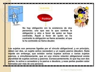 SUJETOS
No hay obligación sin la existencia de dos
personas; una que sea la que contrae la
obligación y otra a favor de quien se haya
contraído. Aquél a favor de quién se ha
contraído la obligación se llama acreedor, el que
la ha contraído se llama deudor.
Porthier
Los sujetos son personas ligadas por el vínculo obligacional, y en principio,
deben ser dos, un sujeto activo (acreedor) y un sujeto pasivo (deudor). Nada
impide sin embargo, que existan varios sujetos activos o varios sujetos
pasivos, o simultáneamente, que en una misma relación obligacional exista
pluralidad de sujetos activos y pasivos. Consecuentemente, lo que hay son dos
partes: la activa o acreedora y la pasiva o deudora, y esas partes pueden estar
formadas por más de una persona.
Dr. Oscar G Chipana Condori
 