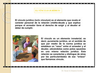 EL VÍNCULO JURÍDICO
El vínculo jurídico (iuris vinculum) es el elemento que revela el
carácter personal de la relación crédito-deuda y que explica
porque el acreedor tiene el derecho de exigir y el deudor el
deber de cumplir.
El vínculo es un elemento inmaterial, es
decir, puramente jurídico, en el sentido de
que por medio de la norma jurídica se
establece un “nexo” entre el acreedor y el
deudor, ubicándolos como polos opuestos
en una misma relación jurídica. Esta
relación se caracteriza y distingue de otras
por las particularidades de ese “enlace”
que llamamos vínculo.
Dr. Oscar G Chipana Condori
 