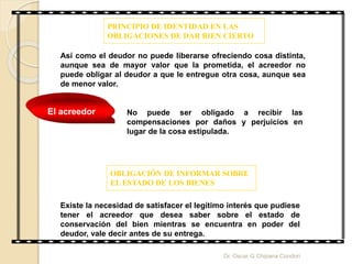 PRINCIPIO DE IDENTIDAD EN LAS
OBLIGACIONES DE DAR BIEN CIERTO
Así como el deudor no puede liberarse ofreciendo cosa distinta,
aunque sea de mayor valor que la prometida, el acreedor no
puede obligar al deudor a que le entregue otra cosa, aunque sea
de menor valor.
No puede ser obligado a recibir las
compensaciones por daños y perjuicios en
lugar de la cosa estipulada.
El acreedor
OBLIGACIÓN DE INFORMAR SOBRE
EL ESTADO DE LOS BIENES
Existe la necesidad de satisfacer el legítimo interés que pudiese
tener el acreedor que desea saber sobre el estado de
conservación del bien mientras se encuentra en poder del
deudor, vale decir antes de su entrega.
Dr. Oscar G Chipana Condori
 