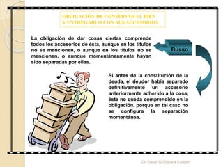 OBLIGACIÓN DE CONSERVAR EL BIEN
Y ENTREGARLO CON SUS ACCESORIOS
La obligación de dar cosas ciertas comprende
todos los accesorios de ésta, aunque en los títulos
no se mencionen, o aunque en los títulos no se
mencionen, o aunque momentáneamente hayan
sido separadas por ellas.
Busso
Si antes de la constitución de la
deuda, el deudor había separado
definitivamente un accesorio
anteriormente adherido a la cosa,
éste no queda comprendido en la
obligación, porque en tal caso no
se configura la separación
momentánea.
Dr. Oscar G Chipana Condori
 
