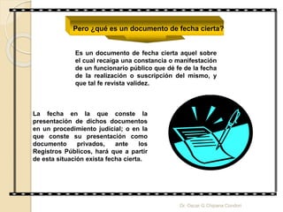 Pero ¿qué es un documento de fecha cierta?
Es un documento de fecha cierta aquel sobre
el cual recaiga una constancia o manifestación
de un funcionario público que dé fe de la fecha
de la realización o suscripción del mismo, y
que tal fe revista validez.
La fecha en la que conste la
presentación de dichos documentos
en un procedimiento judicial; o en la
que conste su presentación como
documento privados, ante los
Registros Públicos, hará que a partir
de esta situación exista fecha cierta.
Dr. Oscar G Chipana Condori
 