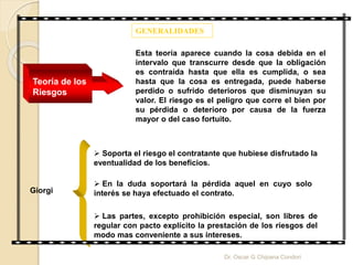 GENERALIDADES
Esta teoría aparece cuando la cosa debida en el
intervalo que transcurre desde que la obligación
es contraída hasta que ella es cumplida, o sea
hasta que la cosa es entregada, puede haberse
perdido o sufrido deterioros que disminuyan su
valor. El riesgo es el peligro que corre el bien por
su pérdida o deterioro por causa de la fuerza
mayor o del caso fortuito.
Teoría de los
Riesgos
 Soporta el riesgo el contratante que hubiese disfrutado la
eventualidad de los beneficios.
 En la duda soportará la pérdida aquel en cuyo solo
interés se haya efectuado el contrato.
 Las partes, excepto prohibición especial, son libres de
regular con pacto explícito la prestación de los riesgos del
modo mas conveniente a sus intereses.
Giorgi
Dr. Oscar G Chipana Condori
 