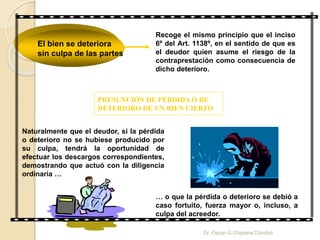 El bien se deteriora
sin culpa de las partes
Recoge el mismo principio que el inciso
6º del Art. 1138º, en el sentido de que es
el deudor quien asume el riesgo de la
contraprestación como consecuencia de
dicho deterioro.
PRESUNCIÓN DE PÉRDIDA O DE
DETERIORO DE UN BIEN CIERTO
Naturalmente que el deudor, si la pérdida
o deterioro no se hubiese producido por
su culpa, tendrá la oportunidad de
efectuar los descargos correspondientes,
demostrando que actuó con la diligencia
ordinaria …
… o que la pérdida o deterioro se debió a
caso fortuito, fuerza mayor o, incluso, a
culpa del acreedor.
Dr. Oscar G Chipana Condori
 