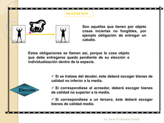 DEFINICIÓN
Son aquellas que tienen por objeto
cosas inciertas no fungibles, por
ejemplo obligación de entregar un
caballo.
Estas obligaciones se llaman así, porque la cosa objeto
que debe entregarse queda pendiente de su elección o
individualización dentro de la especie.
Elección
 Si se tratase del deudor, éste deberá escoger bienes de
calidad no inferior a la media.
 Si correspondiese al acreedor, deberá escoger bienes
de calidad no superior a la media.
 Si correspondiese a un tercero, éste deberá escoger
bienes de calidad media.
Dr. Oscar G Chipana Condori
 