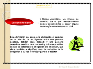 DEFINICIÓN
Derecho Romano
 Según Justiniano: Un vínculo de
derecho por el que necesariamente
somos constreñidos a pagar alguna
cosa según nuestro derecho civil.
Esta definición da, pues, a la obligación el carácter
de un vínculo, de un ligamen entre una persona
deudora, debitor, reus debendi y una persona
acreedora, creditor, reus credendi y la forma primitiva
en que se establecía la obligación era el nexum, que
viene también a significar atar. La extinción de la
obligación a su vez (solutio) equivalía a desatar.
Dr. Oscar G Chipana Condori
 