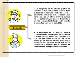  La obligación es la relación jurídica en
virtud de la cual una persona -deudor- tiene
el deber de cumplir una prestación con valor
patrimonial a favor de otra –acreedor- , que
tiene a su vez, un interés tutelable, aunque
no sea patrimonial, en obtener de aquella la
prestación o, mediante la ejecución forzada,
el específico bien que le es debido
 La obligación es la relación jurídica,
porque para que ella exista es necesario que
una persona haya entrado en “contacto” con
otra, ya por actos lícitos ya por actos
ilícitos, ya por simples hechos; ese contacto
constituye una relación social, que al ser
reconocida y regulada por el derecho se
transforma en una típica relación jurídica.
Definición
Dr. Oscar G Chipana Condori
 