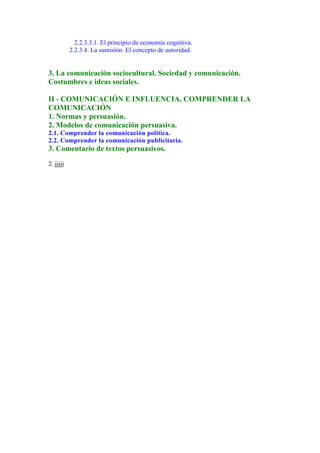 2.2.3.3.1. El principio de economía cognitiva.
           2.2.3.4. La sumisión. El concepto de autoridad.


3. La comunicación sociocultural. Sociedad y comunicación.
Costumbres e ideas sociales.

II - COMUNICACIÓN E INFLUENCIA. COMPRENDER LA
COMUNICACIÓN
1. Normas y persuasión.
2. Modelos de comunicación persuasiva.
2.1. Comprender la comunicación política.
2.2. Comprender la comunicación publicitaria.
3. Comentario de textos persuasivos.
2. jjjjj
 