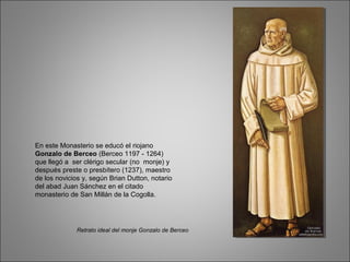 En este Monasterio se educó el riojano
Gonzalo de Berceo (Berceo 1197 - 1264)
que llegó a ser clérigo secular (no monje) y
después preste o presbítero (1237), maestro
de los novicios y, según Brian Dutton, notario
del abad Juan Sánchez en el citado
monasterio de San Millán de la Cogolla.
Retrato ideal del monje Gonzalo de Berceo
 