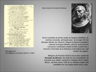 Se le considera el primer poeta en lengua castellano de
nombre conocido, principal autor en el siglo XIII del
llamado Mester de Clerecía. Depuró el idioma castellano
creando la lengua literaria, para lo cual trasvasó
numeroso vocabulario desde el latín (cultismos) y
recurrió a fórmulas de la literatura oral tradicional y del
mester de juglaría.
Milagros de Nuestra Señora es la obra capital de
Gonzalo de Berceo, Se trata de una compilación de
exempla que relatan veinticinco milagros de la Virgen
María , escritos hacia 1255 en un dialecto riojano del
castellano en una etapa tardía de su vida,
Busto ideal de Gonzalo de Berceo
Una página de
“Los Milagros de Nuestra Señora” (1255)
 