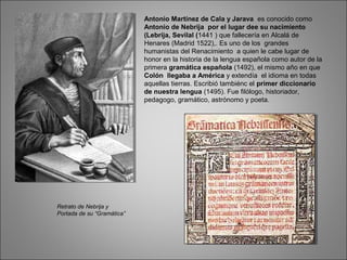 Antonio Martínez de Cala y Jarava es conocido como
Antonio de Nebrija por el lugar dee su nacimiento
(Lebrija, Sevilal (1441 ) que fallecería en Alcalá de
Henares (Madrid 1522),. Es uno de los grandes
humanistas del Renacimiento a quien le cabe lugar de
honor en la historia de la lengua española como autor de la
primera gramática española (1492), el mismo año en que
Colón llegaba a América y extendía el idioma en todas
aquellas tierras. Escribió tambiénc el primer diccionario
de nuestra lengua (1495). Fue filólogo, historiador,
pedagogo, gramático, astrónomo y poeta.
Retrato de Nebrija y
Portada de su “Gramática”
 