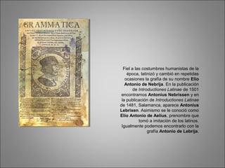 Fiel a las costumbres humanistas de la
época, latinizó y cambió en repetidas
ocasiones la grafía de su nombre Elio
Antonio de Nebrija. En la publicación
de Introductiones Latinae de 1501
encontramos Antonius Nebrissen y en
la publicación de Introductiones Latinae
de 1481, Salamanca, aparece Antonius
Lebrixen. Asimismo se le conoció como
Elio Antonio de Aelius, prenombre que
tomó a imitación de los latinos.
Igualmente podemos encontrarlo con la
grafía Antonio de Lebrija.
 