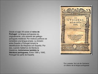 Desde el siglo XII existe el reino de
Portugal. La lengua portuguesa es,
originalmente, una variante del gallego-
portugués medieval. Por motivos políticos se
considera una lengua propia. La división
entre España y Portugal rompió la
identificación de Hispania con España. Por
eso, cuando hablamos de literatura
hispánica, incluiremos también la
literatura portuguesa. Entre 1580 y 1640,
Portugal fue parte de España.
“Os Lusiadas “de Luis de Camoens,
un clásico de la lengua portuguesa
 