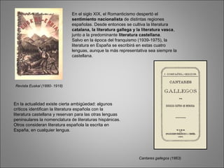 En el siglo XIX, el Romanticismo despertó el
sentimiento nacionalista de distintas regiones
españolas. Desde entonces se cultiva la literatura
catalana, la literatura gallega y la literatura vasca,
junto a la predominante literatura castellana.
Salvo en la época del franquismo (1939-1975), la
literatura en España se escribirá en estas cuatro
lenguas, aunque la más representativa sea siempre la
castellana.
Revista Euskal (1880- 1918)
En la actualidad existe cierta ambigüedad: algunos
críticos identifican la literatura española con la
literatura castellana y reservan para las otras lenguas
peninsulares la nomenclatura de literaturas hispánicas.
Otros consideran literatura española la escrita en
España, en cualquier lengua.
Cantares gallegos (1863)
 