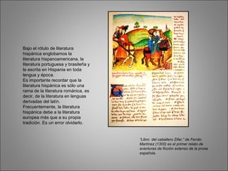 Bajo el rótulo de literatura
hispánica englobamos la
literatura hispanoamericana, la
literatura portuguesa y brasileña y
la escrita en Hispania en toda
lengua y época.
Es importante recordar que la
literatura hispánica es sólo una
rama de la literatura románica, es
decir, de la literatura en lenguas
derivadas del latín.
Frecuentemente, la literatura
hispánica debe a la literatura
europea más que a su propia
tradición. Es un error olvidarlo.
“Libro del caballero Zifar,” de Ferrán
Martínez (1300) es el primer relato de
aventuras de ficción extenso de la prosa
española.
 