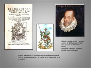 Retrato y de Cervantes y primera
edición de “El Ingenioso Hidalgo
Don Quixote de la Mancha”
(1605).
Dibujo del magnífico humorista
actuakl Antonio Mingote
Se sitúa la fecha de su nacimiento en el 29 de septiembre de
1547 en Alcalá de Henares y su muerte el 22 de abril de 1616
en Madrid,
 