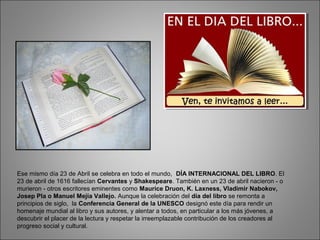 Ese mismo día 23 de Abril se celebra en todo el mundo, DÍA INTERNACIONAL DEL LIBRO. El
23 de abril de 1616 fallecían Cervantes y Shakespeare. También en un 23 de abril nacieron - o
murieron - otros escritores eminentes como Maurice Druon, K. Laxness, Vladimir Nabokov,
Josep Pla o Manuel Mejía Vallejo. Aunque la celebración del día del libro se remonta a
principios de siglo, la Conferencia General de la UNESCO designó este día para rendir un
homenaje mundial al libro y sus autores, y alentar a todos, en particular a los más jóvenes, a
descubrir el placer de la lectura y respetar la irreemplazable contribución de los creadores al
progreso social y cultural.
 