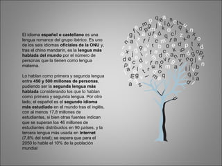 El idioma español o castellano es una
lengua romance del grupo ibérico. Es uno
de los seis idiomas oficiales de la ONU y,
tras el chino mandarín, es la lengua más
hablada del mundo por el número de
personas que la tienen como lengua
materna.
Lo hablan como primera y segunda lengua
entre 450 y 500 millones de personas,
pudiendo ser la segunda lengua más
hablada considerando los que lo hablan
como primera y segunda lengua. Por otro
lado, el español es el segundo idioma
más estudiado en el mundo tras el inglés,
con al menos 17,8 millones de
estudiantes, si bien otras fuentes indican
que se superan los 46 millones de
estudiantes distribuidos en 90 países, y la
tercera lengua más usada en Internet
(7,8% del total); se espera que para el
2050 lo hable el 10% de la población
mundial
 