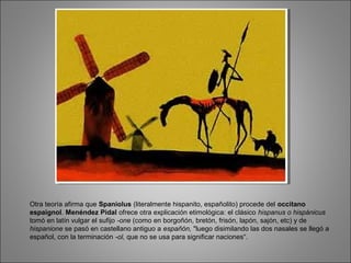 Otra teoría afirma que Spaniolus (literalmente hispanito, españolito) procede del occitano
espaignol. Menéndez Pidal ofrece otra explicación etimológica: el clásico hispanus o hispánicus
tomó en latín vulgar el sufijo -one (como en borgoñón, bretón, frisón, lapón, sajón, etc) y de
hispanione se pasó en castellano antiguo a españón, "luego disimilando las dos nasales se llegó a
español, con la terminación -ol, que no se usa para significar naciones“.
 