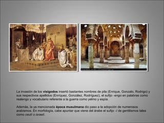 La invasión de los visigodos insertó bastantes nombres de pila (Enrique, Gonzalo, Rodrigo) y
sus respectivos apellidos (Enríquez, González, Rodríguez), el sufijo -engo en palabras como
realengo y vocabulario referente a la guerra como yelmo y espía.
Además, la ya mencionada época musulmana dio paso a la adopción de numerosos
arabismos. En morfología, cabe apuntar que viene del árabe el sufijo -í de gentilismos tales
como ceutí o israelí.
 