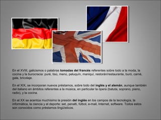 En el XVIII, galicismos o palabras tomadas del francés referentes sobre todo a la moda, la
cocina y la burocracia: puré, tisú, menú, peluquín, maniquí, restorán/restaurante, buró, carné,
gala, bricolaje.
En el XIX, se incorporan nuevos préstamos, sobre todo del inglés y el alemán, aunque también
del italiano en ámbitos referentes a la música, en particular la ópera (batuta, soprano, piano,
radio), y la cocina.
En el XX se acentúa muchísimo la presión del inglés en los campos de la tecnología, la
informática, la ciencia y el deporte: set, penalti, fútbol, e-mail, Internet, software. Todos estos
son conocidos como préstamos lingüísticos.
 