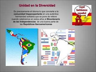 Es precisamente el idioma lo que convierte a la
comunidad hispanoparlante en una auténtica
hermandad solidaria que se pone de relieve
cuando celebramos en estos años el Bicentenario
de las Independencias de una buena parte de
las Repúblicas Iberoamericanas
Unidad en la DiversidadUnidad en la Diversidad
 