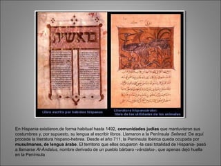 En Hispania existieron,de forma habitual hasta 1492, comunidades judías que mantuvieron sus
costumbres y, por supuesto, su lengua al escribir libros. Llamaron a la Península Sefarad. De aquí
procede la literatura hispano-hebrea. Desde el año 711, la Península Ibérica queda ocupada por
musulmanes, de lengua árabe. El territorio que ellos ocuparon -la casi totalidad de Hispania- pasó
a llamarse Al-Ándalus, nombre derivado de un pueblo bárbaro -vándalos-, que apenas dejó huella
en la Península
 