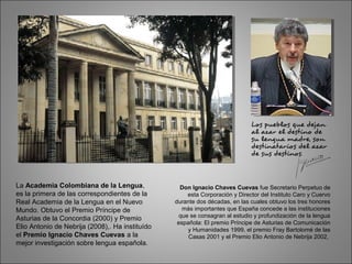 La Academia Colombiana de la Lengua,
es la primera de las correspondientes de la
Real Academia de la Lengua en el Nuevo
Mundo. Obtuvo el Premio Príncipe de
Asturias de la Concordia (2000) y Premio
Elio Antonio de Nebrija (2008),. Ha instituído
el Premio Ignacio Chaves Cuevas a la
mejor investigación sobre lengua española.
Don Ignacio Chaves Cuevas fue Secretario Perpetuo de
esta Corporación y Director del Instituto Caro y Cuervo
durante dos décadas, en las cuales obtuvo los tres honores
más importantes que España concede a las instituciones
que se consagran al estudio y profundización de la lengua
española: El premio Príncipe de Asturias de Comunicación
y Humanidades 1999, el premio Fray Bartolomé de las
Casas 2001 y el Premio Elio Antonio de Nebrija 2002,
 