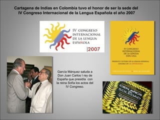 Cartagena de Indias en Colombia tuvo el honor de ser la sede del
IV Congreso Internacional de la Lengua Española el año 2007
García Márquez saluda a
Don Juan Carlos I rey de
España que presidía con
la reina Sofía los actos del
IV Congreso.
 