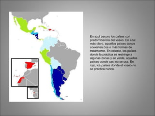 En azul oscuro los países con
predominancia del voseo. En azul
más claro, aquellos países donde
coexisten dos o más formas de
tratamiento. En celeste, los países
donde la práctica se restringe a
algunas zonas y en verde, aquellos
países donde casi no se usa. En
rojo, los países donde el voseo no
se practica nunca.
 