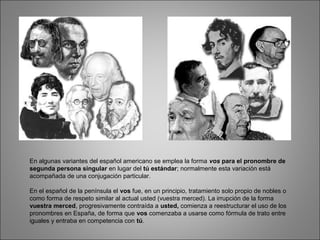 En algunas variantes del español americano se emplea la forma vos para el pronombre de
segunda persona singular en lugar del tú estándar; normalmente esta variación está
acompañada de una conjugación particular.
En el español de la península el vos fue, en un principio, tratamiento solo propio de nobles o
como forma de respeto similar al actual usted (vuestra merced). La irrupción de la forma
vuestra merced, progresivamente contraída a usted, comienza a reestructurar el uso de los
pronombres en España, de forma que vos comenzaba a usarse como fórmula de trato entre
iguales y entraba en competencia con tú.
 
