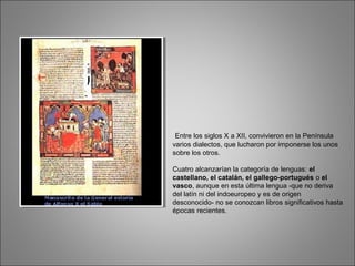 Entre los siglos X a XII, convivieron en la Península
varios dialectos, que lucharon por imponerse los unos
sobre los otros.
Cuatro alcanzarían la categoría de lenguas: el
castellano, el catalán, el gallego-portugués o el
vasco, aunque en esta última lengua -que no deriva
del latín ni del indoeuropeo y es de origen
desconocido- no se conozcan libros significativos hasta
épocas recientes.
 