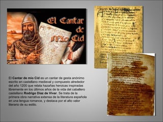 El Cantar de mio Cid es un cantar de gesta anónimo
escrito en castellano medieval y compuesto alrededor
del año 1200 que relata hazañas heroicas inspiradas
libremente en los últimos años de la vida del caballero
castellano Rodrigo Díaz de Vivar. Se trata de la
primera obra narrativa extensa de la literatura española
en una lengua romance, y destaca por el alto valor
literario de su estilo.
 