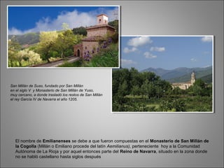El nombre de Emilianenses se debe a que fueron compuestas en el Monasterio de San Millán de
la Cogolla (Millán o Emiliano procede del latín Aemilianus), perteneciente hoy a la Comunidad
Autónoma de La Rioja y por aquel entonces parte del Reino de Navarra, situado en la zona donde
no se habló castellano hasta siglos después
San Millán de Suso, fundado por San Millán
en el siglo V y Monasterio de San Millán de Yuso,
muy cercano, a donde trasladó los restos de San Millán
el rey García IV de Navarra el año 1205.
 