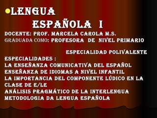 LENGUA
        ESPAÑOLA I
DOcENtE: PrOf. MArcELA cArOLA M.S.
GrADUADA cOMO: PrOfESOrA DE NIvEL PrIMArIO

                  ESPEcIALIDAD POLIvALENtE
ESPEcIALIDADES :
LA ENSEÑANZA cOMUNIcAtIvA DEL ESPAÑOL
ENSEÑANZA DE IDIOMAS A NIvEL INfANtIL
LA IMPOrtANcIA DEL cOMPONENtE LúDIcO EN LA
cLASE DE E/LE
ANáLISIS PrAGMátIcO DE LA INtErLENGUA
MEtODOLOGIA DA LENGUA ESPAÑOLA
 