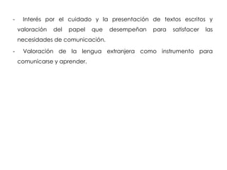 -    Interés por el cuidado y la presentación de textos escritos y
    valoración   del   papel   que   desempeñan   para   satisfacer   las
    necesidades de comunicación.

-    Valoración de la lengua extranjera como instrumento para
    comunicarse y aprender.
 