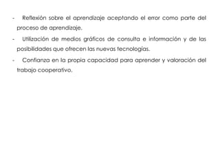 -     Reflexión sobre el aprendizaje aceptando el error como parte del
    proceso de aprendizaje.

-     Utilización de medios gráficos de consulta e información y de las
    posibilidades que ofrecen las nuevas tecnologías.

-     Confianza en la propia capacidad para aprender y valoración del
    trabajo cooperativo.
 