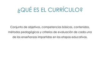 ¿QUÉ ES EL CURRÍCULO?

 Conjunto de objetivos, competencias básicas, contenidos,
métodos pedagógicos y criterios de evaluación de cada una
  de las enseñanzas impartidas en las etapas educativas.
 