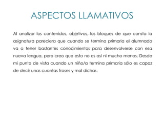 ASPECTOS LLAMATIVOS
Al analizar los contenidos, objetivos, los bloques de que consta la
asignatura pareciera que cuando se termina primaria el alumnado
va a tener bastantes conocimientos para desenvolverse con esa
nueva lengua, pero creo que esto no es así ni mucho menos. Desde
mi punto de vista cuando un niño/a termina primaria sólo es capaz
de decir unas cuantas frases y mal dichas.
 